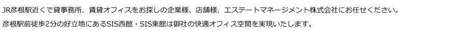 JR彦根駅近くで貸事務所、賃貸オフィスをお探しの企業様、店舗様、エステートマネージメント株式会社にお任せください。<br />
彦根駅前徒歩2分の好立地にあるSIS西館・SIS東館は御社の快適オフィス空間を実現いたします。